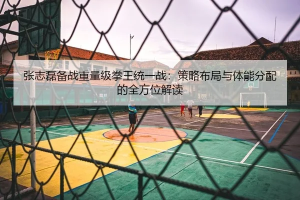 张志磊备战重量级拳王统一战：策略布局与体能分配的全方位解读