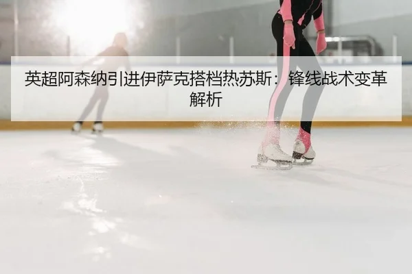 英超阿森纳引进伊萨克搭档热苏斯：锋线战术变革解析